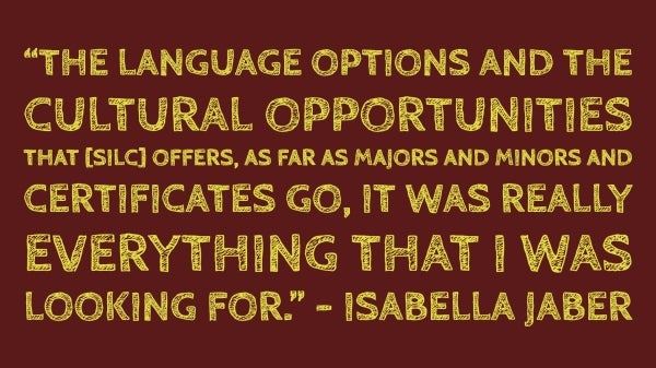 The language options and the cultural opportunities that [SILC] offers, as far as majors and minors and certificates go, it was really everything that I was looking for.